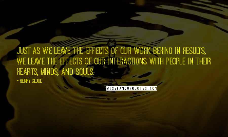 Henry Cloud Quotes: Just as we leave the effects of our work behind in results, we leave the effects of our interactions with people in their hearts, minds, and souls.