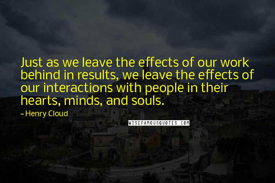 Henry Cloud Quotes: Just as we leave the effects of our work behind in results, we leave the effects of our interactions with people in their hearts, minds, and souls.