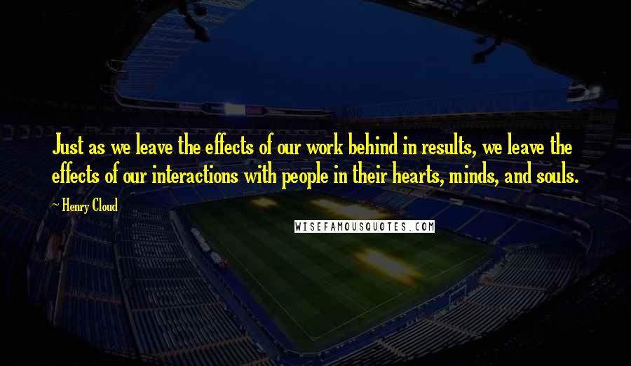Henry Cloud Quotes: Just as we leave the effects of our work behind in results, we leave the effects of our interactions with people in their hearts, minds, and souls.