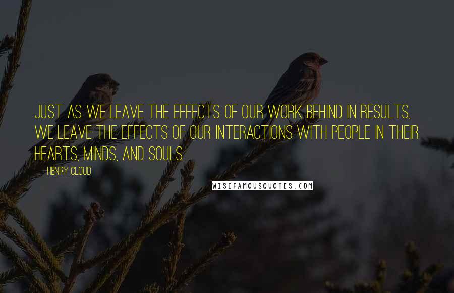 Henry Cloud Quotes: Just as we leave the effects of our work behind in results, we leave the effects of our interactions with people in their hearts, minds, and souls.