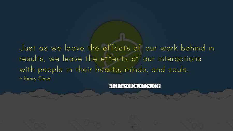 Henry Cloud Quotes: Just as we leave the effects of our work behind in results, we leave the effects of our interactions with people in their hearts, minds, and souls.