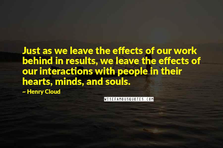 Henry Cloud Quotes: Just as we leave the effects of our work behind in results, we leave the effects of our interactions with people in their hearts, minds, and souls.