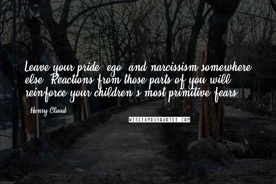 Henry Cloud Quotes: Leave your pride, ego, and narcissism somewhere else. Reactions from those parts of you will reinforce your children's most primitive fears.