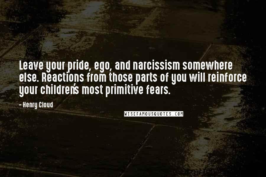 Henry Cloud Quotes: Leave your pride, ego, and narcissism somewhere else. Reactions from those parts of you will reinforce your children's most primitive fears.