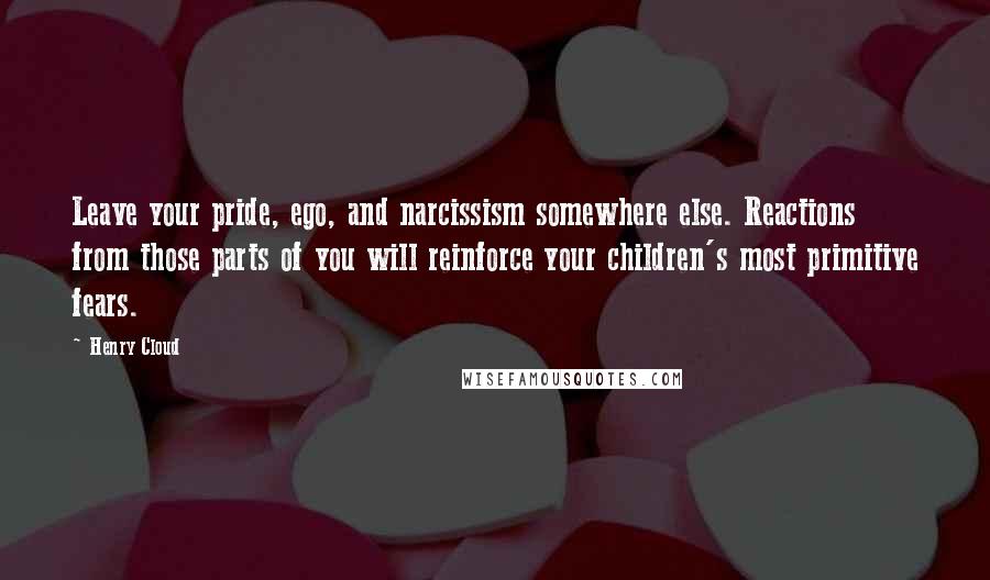Henry Cloud Quotes: Leave your pride, ego, and narcissism somewhere else. Reactions from those parts of you will reinforce your children's most primitive fears.