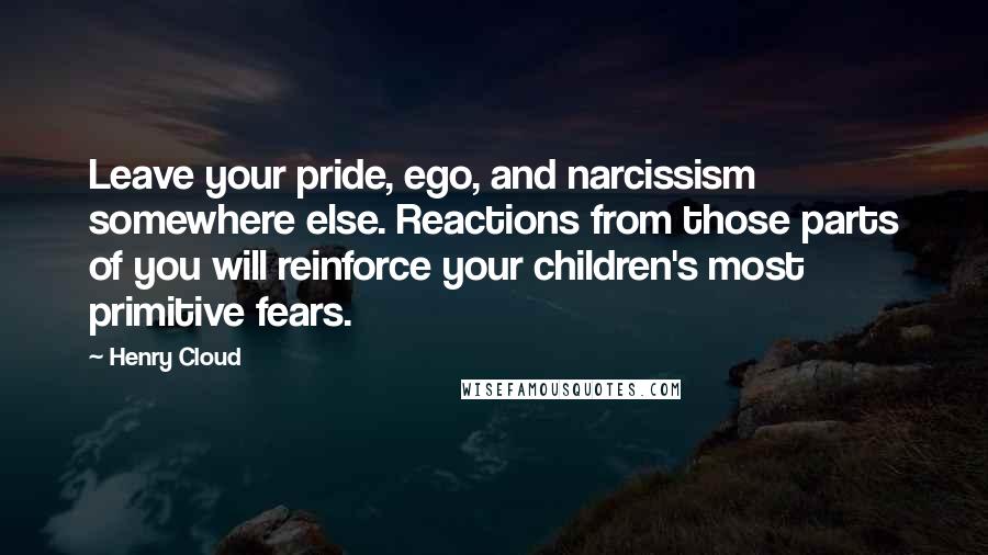 Henry Cloud Quotes: Leave your pride, ego, and narcissism somewhere else. Reactions from those parts of you will reinforce your children's most primitive fears.