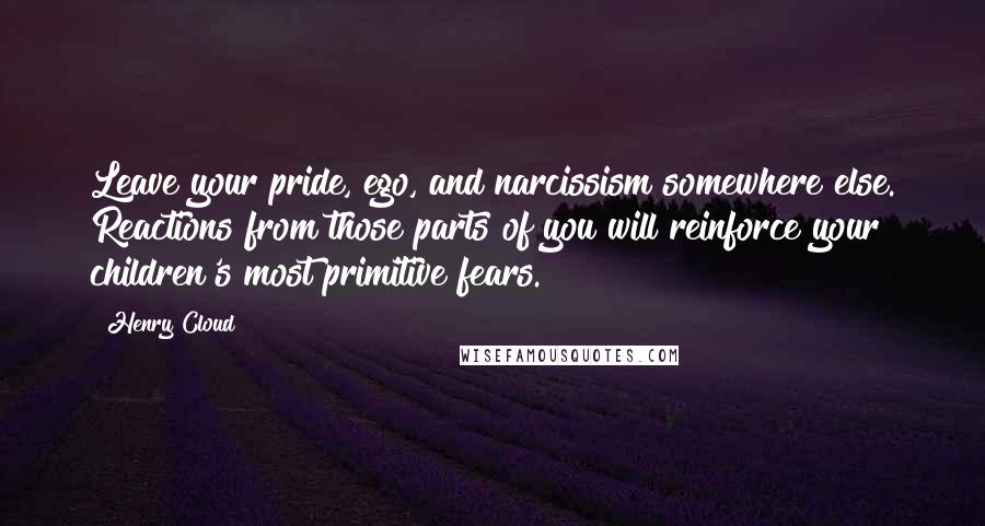 Henry Cloud Quotes: Leave your pride, ego, and narcissism somewhere else. Reactions from those parts of you will reinforce your children's most primitive fears.