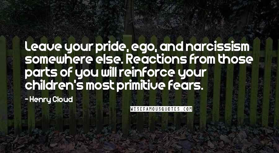 Henry Cloud Quotes: Leave your pride, ego, and narcissism somewhere else. Reactions from those parts of you will reinforce your children's most primitive fears.