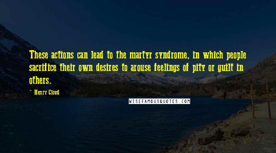 Henry Cloud Quotes: These actions can lead to the martyr syndrome, in which people sacrifice their own desires to arouse feelings of pity or guilt in others.