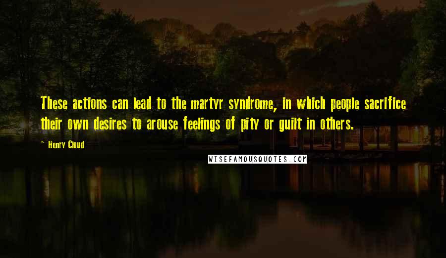 Henry Cloud Quotes: These actions can lead to the martyr syndrome, in which people sacrifice their own desires to arouse feelings of pity or guilt in others.