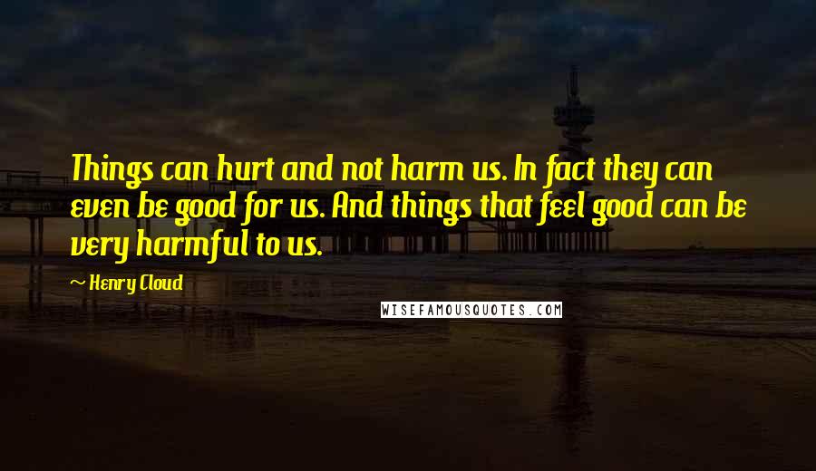 Henry Cloud Quotes: Things can hurt and not harm us. In fact they can even be good for us. And things that feel good can be very harmful to us.