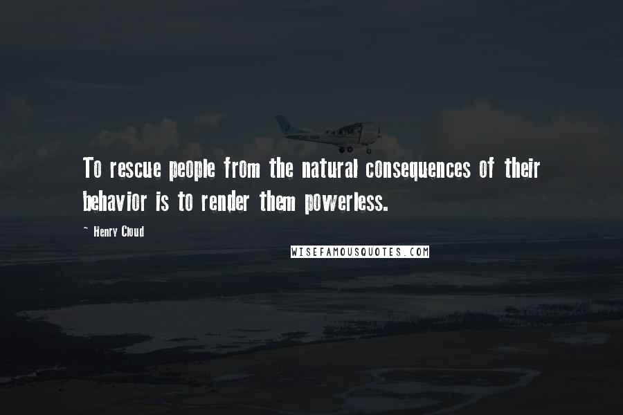 Henry Cloud Quotes: To rescue people from the natural consequences of their behavior is to render them powerless.