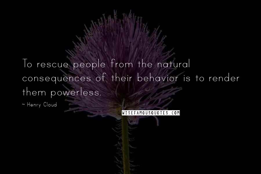 Henry Cloud Quotes: To rescue people from the natural consequences of their behavior is to render them powerless.
