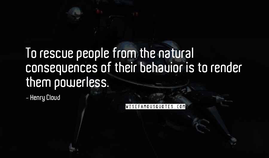 Henry Cloud Quotes: To rescue people from the natural consequences of their behavior is to render them powerless.