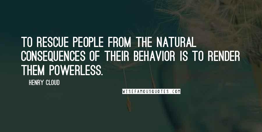 Henry Cloud Quotes: To rescue people from the natural consequences of their behavior is to render them powerless.