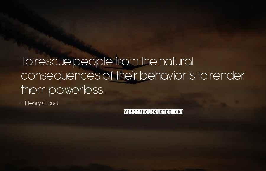 Henry Cloud Quotes: To rescue people from the natural consequences of their behavior is to render them powerless.