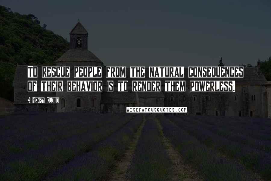 Henry Cloud Quotes: To rescue people from the natural consequences of their behavior is to render them powerless.