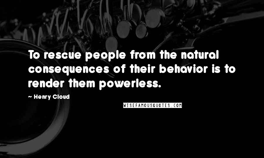 Henry Cloud Quotes: To rescue people from the natural consequences of their behavior is to render them powerless.