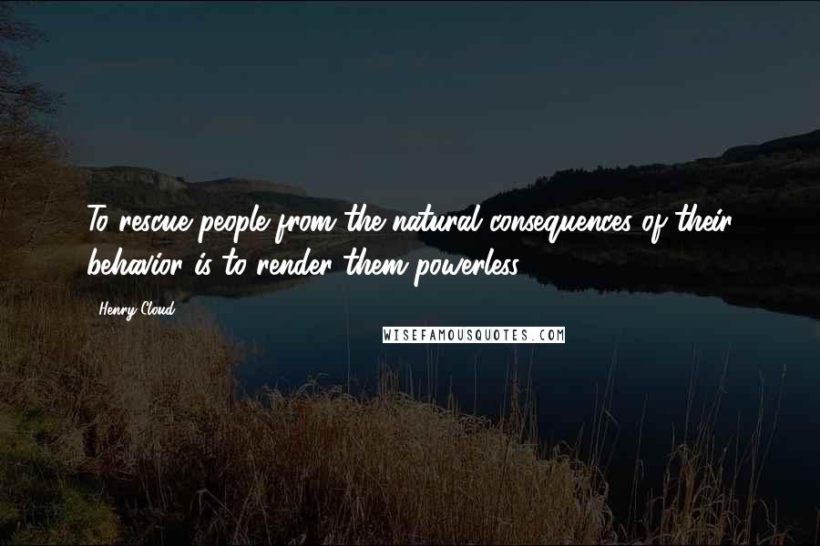 Henry Cloud Quotes: To rescue people from the natural consequences of their behavior is to render them powerless.