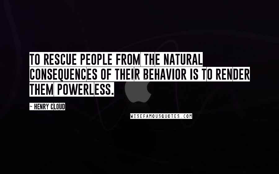Henry Cloud Quotes: To rescue people from the natural consequences of their behavior is to render them powerless.
