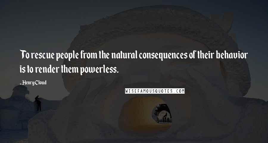 Henry Cloud Quotes: To rescue people from the natural consequences of their behavior is to render them powerless.