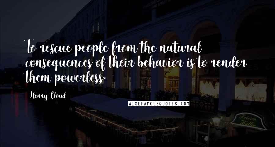 Henry Cloud Quotes: To rescue people from the natural consequences of their behavior is to render them powerless.