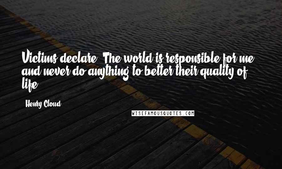 Henry Cloud Quotes: Victims declare,"The world is responsible for me," and never do anything to better their quality of life.