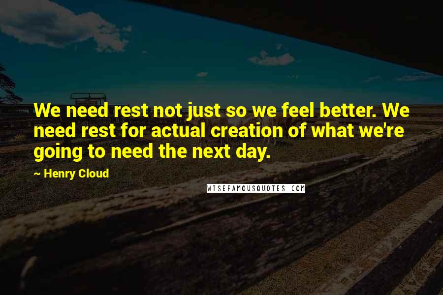 Henry Cloud Quotes: We need rest not just so we feel better. We need rest for actual creation of what we're going to need the next day.