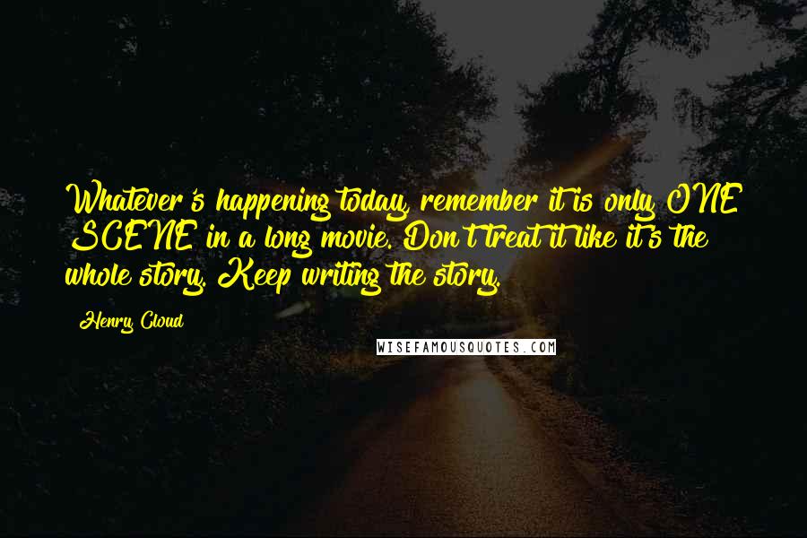 Henry Cloud Quotes: Whatever's happening today, remember it is only ONE SCENE in a long movie. Don't treat it like it's the whole story. Keep writing the story.