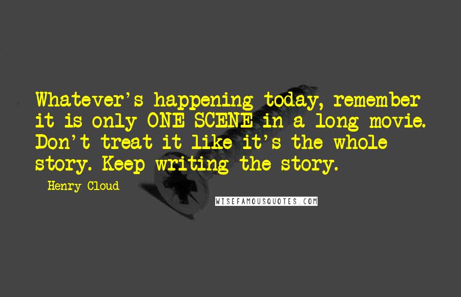 Henry Cloud Quotes: Whatever's happening today, remember it is only ONE SCENE in a long movie. Don't treat it like it's the whole story. Keep writing the story.