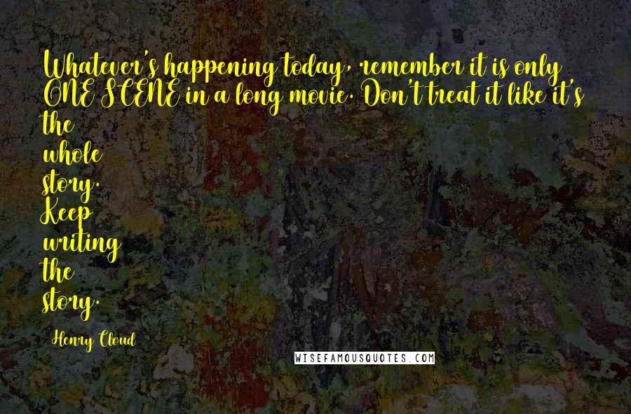 Henry Cloud Quotes: Whatever's happening today, remember it is only ONE SCENE in a long movie. Don't treat it like it's the whole story. Keep writing the story.