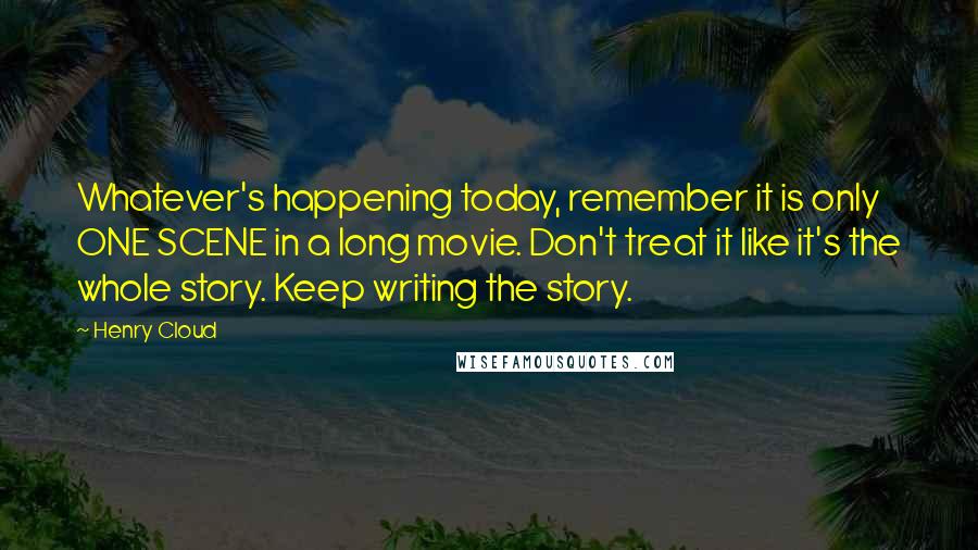 Henry Cloud Quotes: Whatever's happening today, remember it is only ONE SCENE in a long movie. Don't treat it like it's the whole story. Keep writing the story.