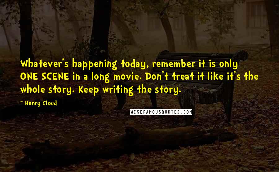 Henry Cloud Quotes: Whatever's happening today, remember it is only ONE SCENE in a long movie. Don't treat it like it's the whole story. Keep writing the story.