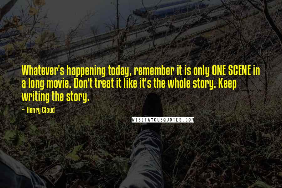 Henry Cloud Quotes: Whatever's happening today, remember it is only ONE SCENE in a long movie. Don't treat it like it's the whole story. Keep writing the story.