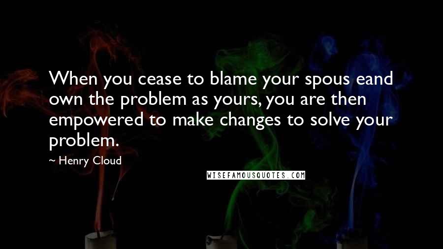 Henry Cloud Quotes: When you cease to blame your spous eand own the problem as yours, you are then empowered to make changes to solve your problem.