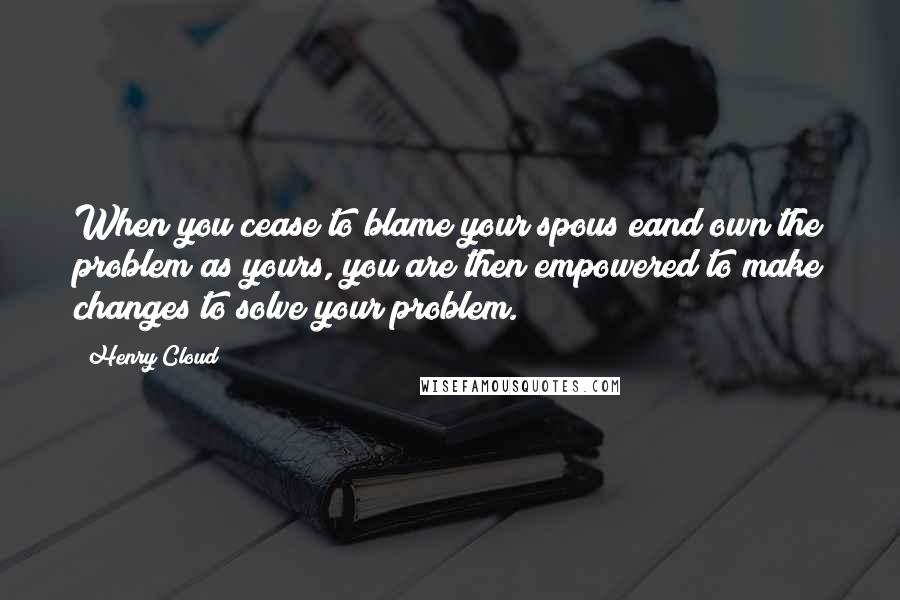 Henry Cloud Quotes: When you cease to blame your spous eand own the problem as yours, you are then empowered to make changes to solve your problem.