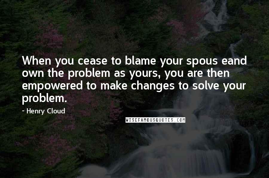 Henry Cloud Quotes: When you cease to blame your spous eand own the problem as yours, you are then empowered to make changes to solve your problem.