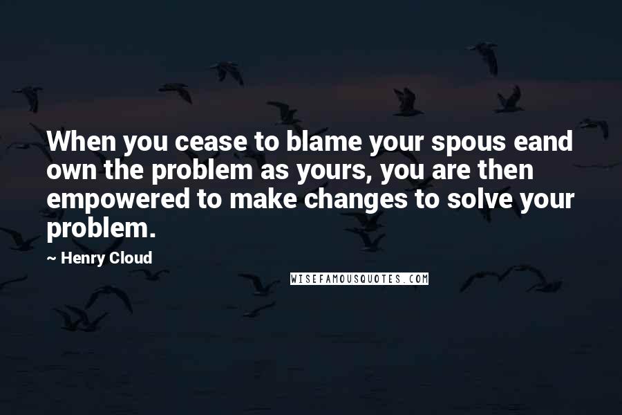 Henry Cloud Quotes: When you cease to blame your spous eand own the problem as yours, you are then empowered to make changes to solve your problem.