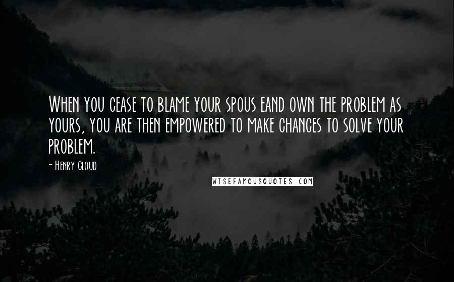 Henry Cloud Quotes: When you cease to blame your spous eand own the problem as yours, you are then empowered to make changes to solve your problem.