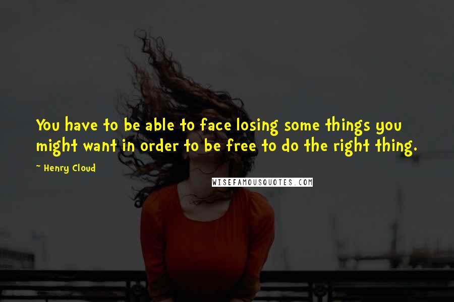 Henry Cloud Quotes: You have to be able to face losing some things you might want in order to be free to do the right thing.