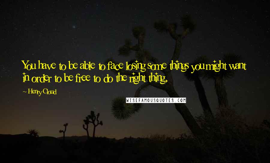 Henry Cloud Quotes: You have to be able to face losing some things you might want in order to be free to do the right thing.