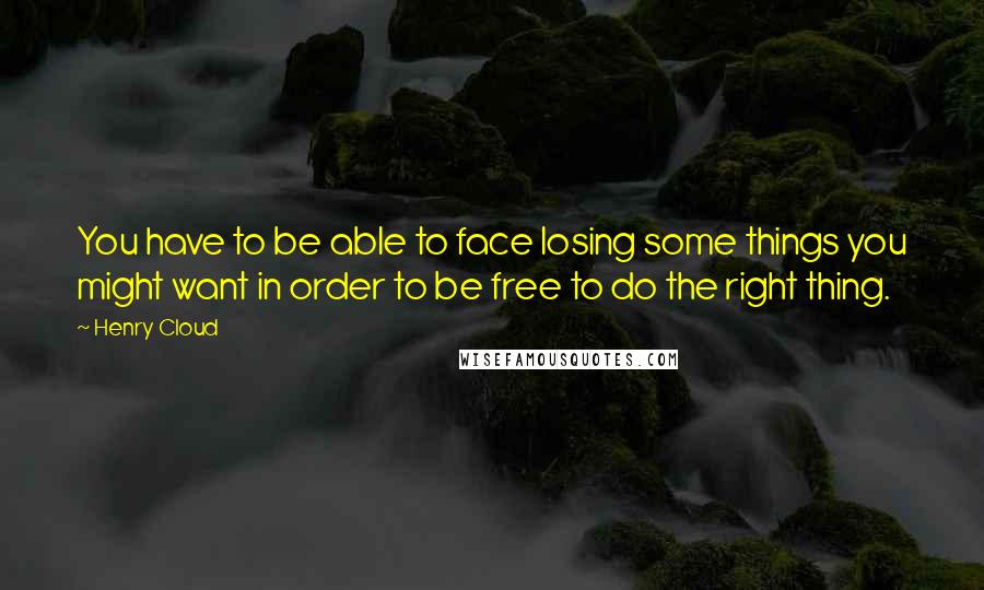 Henry Cloud Quotes: You have to be able to face losing some things you might want in order to be free to do the right thing.
