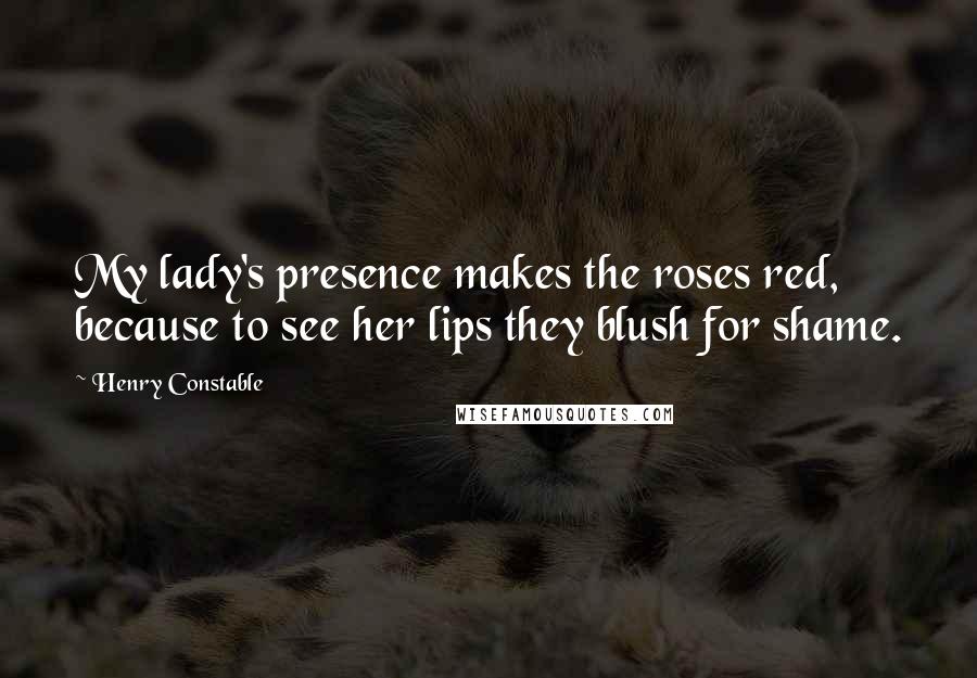 Henry Constable Quotes: My lady's presence makes the roses red, because to see her lips they blush for shame.