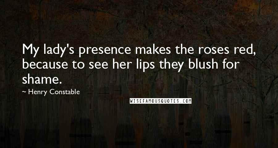 Henry Constable Quotes: My lady's presence makes the roses red, because to see her lips they blush for shame.