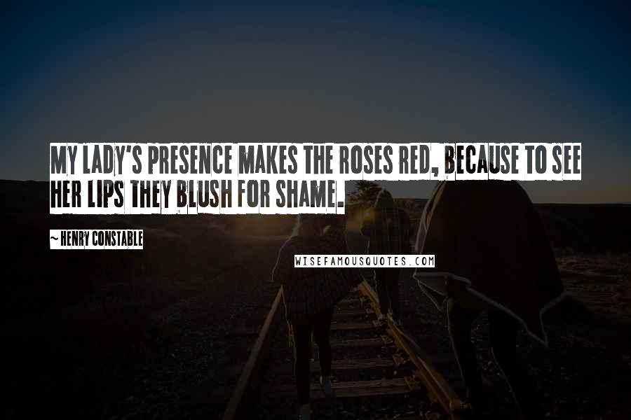 Henry Constable Quotes: My lady's presence makes the roses red, because to see her lips they blush for shame.