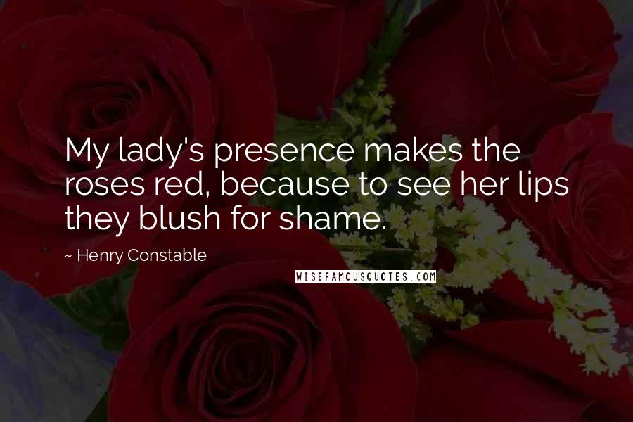 Henry Constable Quotes: My lady's presence makes the roses red, because to see her lips they blush for shame.