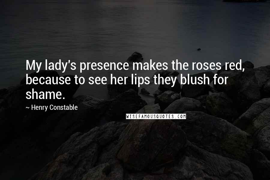 Henry Constable Quotes: My lady's presence makes the roses red, because to see her lips they blush for shame.