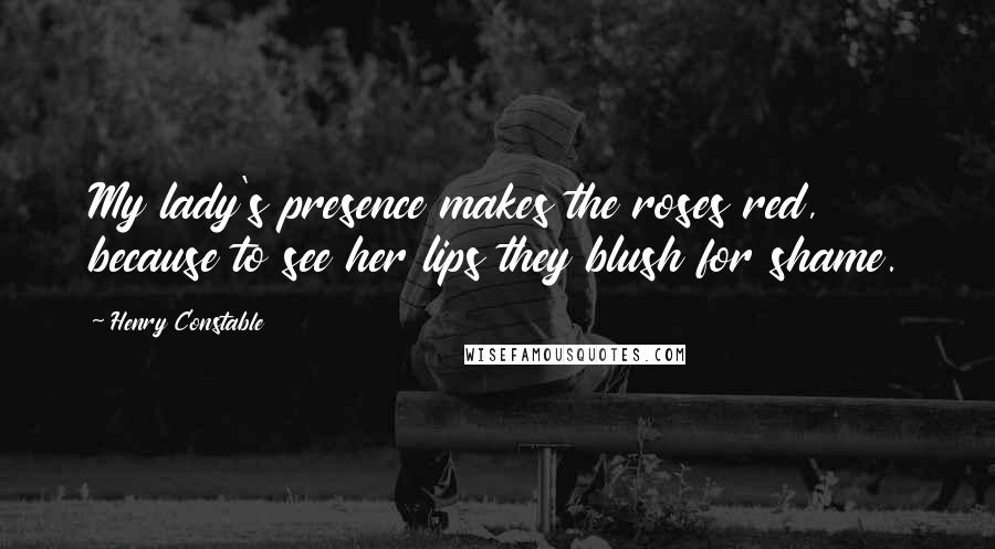 Henry Constable Quotes: My lady's presence makes the roses red, because to see her lips they blush for shame.