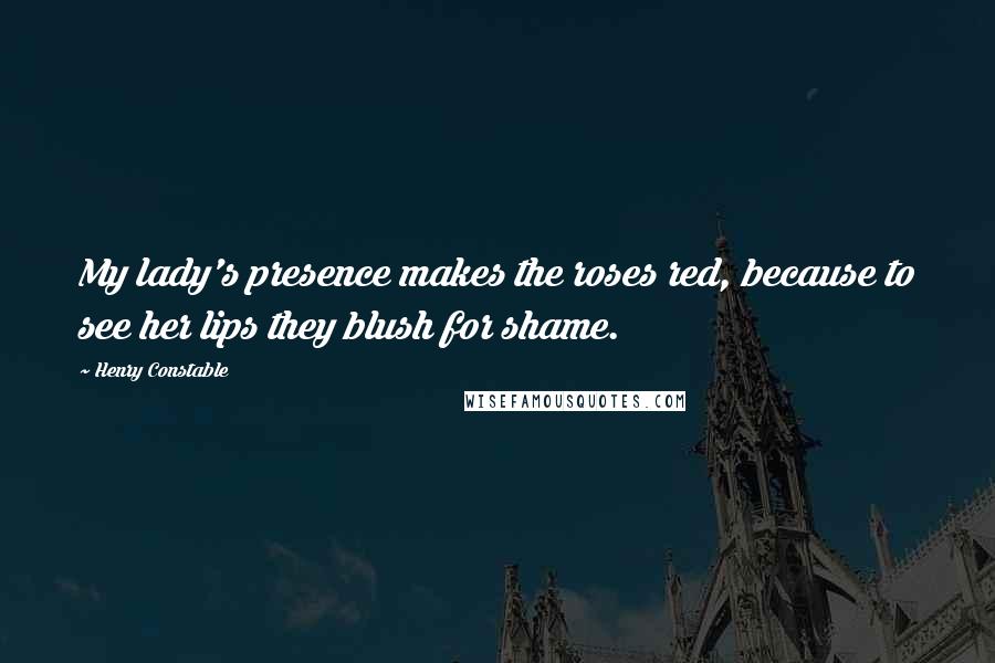 Henry Constable Quotes: My lady's presence makes the roses red, because to see her lips they blush for shame.