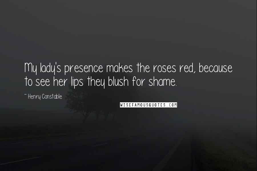 Henry Constable Quotes: My lady's presence makes the roses red, because to see her lips they blush for shame.